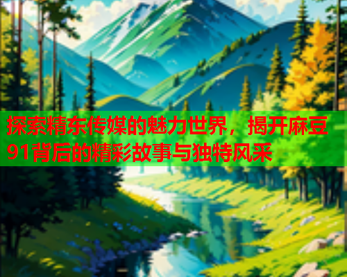 探索精东传媒的魅力世界，揭开麻豆91背后的精彩故事与独特风采