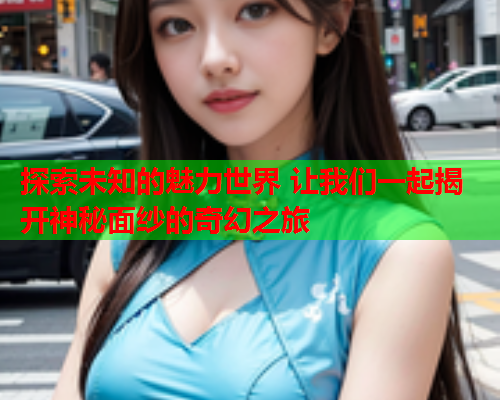 探索未知的魅力世界 让我们一起揭开神秘面纱的奇幻之旅