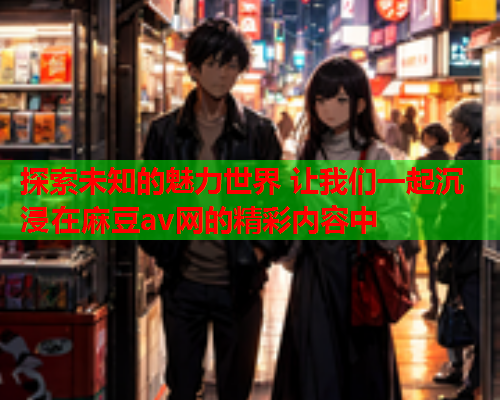 探索未知的魅力世界 让我们一起沉浸在麻豆av网的精彩内容中