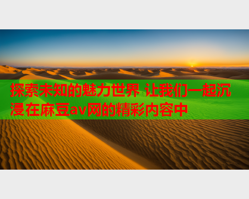探索未知的魅力世界 让我们一起沉浸在麻豆av网的精彩内容中