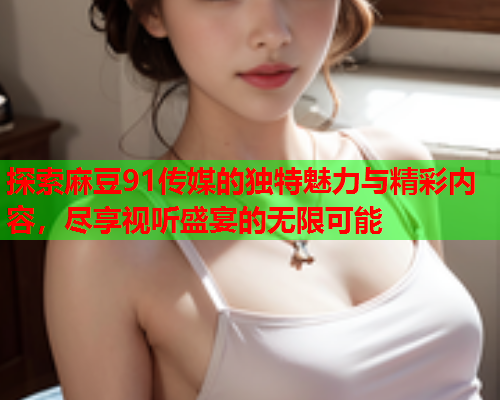 探索麻豆91传媒的独特魅力与精彩内容，尽享视听盛宴的无限可能