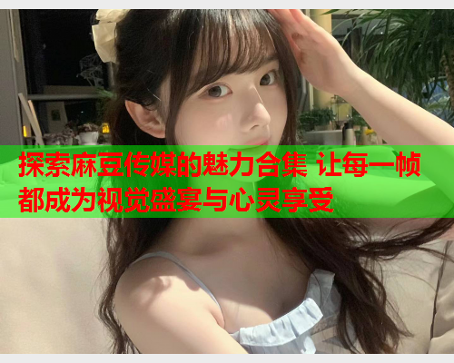 探索麻豆传媒的魅力合集 让每一帧都成为视觉盛宴与心灵享受