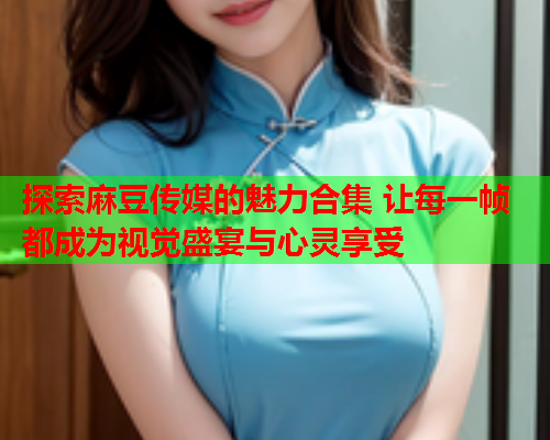 探索麻豆传媒的魅力合集 让每一帧都成为视觉盛宴与心灵享受