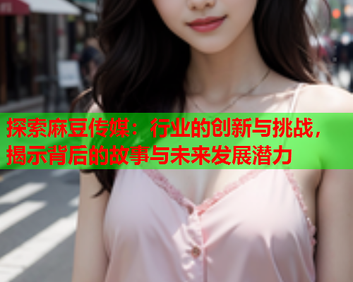 探索麻豆传媒：行业的创新与挑战，揭示背后的故事与未来发展潜力