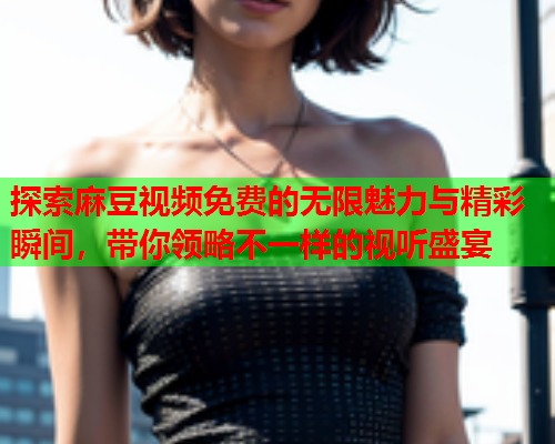 探索麻豆视频免费的无限魅力与精彩瞬间，带你领略不一样的视听盛宴