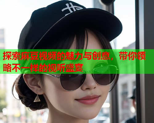 探索麻豆视频的魅力与创意，带你领略不一样的视听盛宴