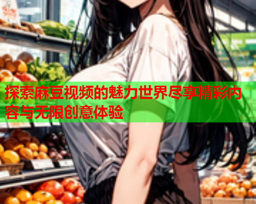 探索麻豆视频的魅力世界尽享精彩内容与无限创意体验 探索麻豆视频的魅力世界尽享精彩内容与无限创意体验