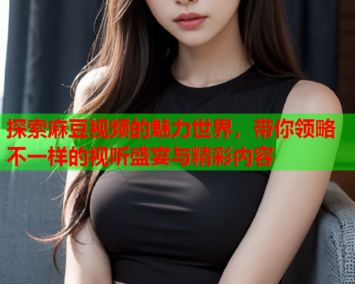 探索麻豆视频的魅力世界，带你领略不一样的视听盛宴与精彩内容
