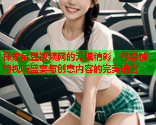探索麻豆视频网的无限精彩，尽享独特视听盛宴与创意内容的完美结合