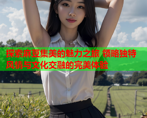 探索麻豆集美的魅力之旅 领略独特风情与文化交融的完美体验
