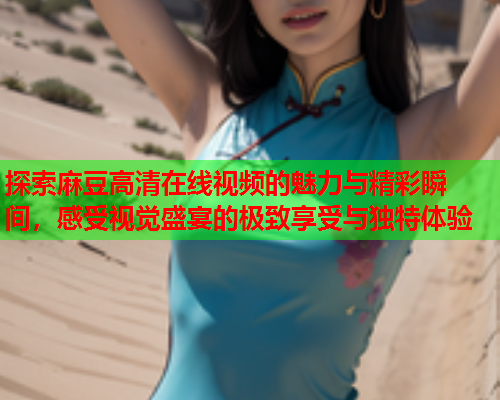 探索麻豆高清在线视频的魅力与精彩瞬间，感受视觉盛宴的极致享受与独特体验