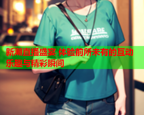 新潮直播盛宴 体验前所未有的互动乐趣与精彩瞬间