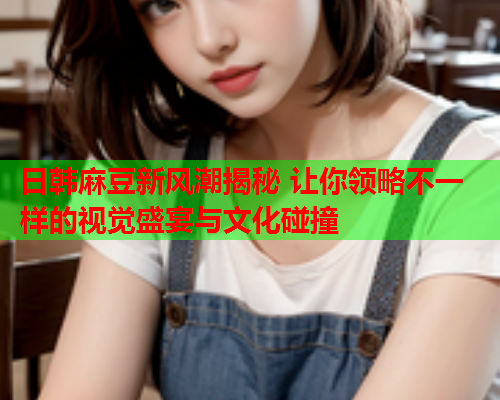日韩麻豆新风潮揭秘 让你领略不一样的视觉盛宴与文化碰撞