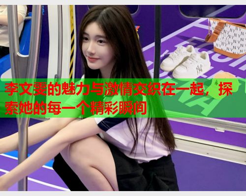 李文雯的魅力与激情交织在一起，探索她的每一个精彩瞬间