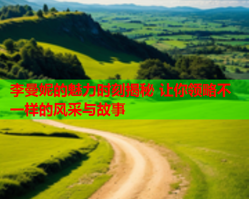 李曼妮的魅力时刻揭秘 让你领略不一样的风采与故事