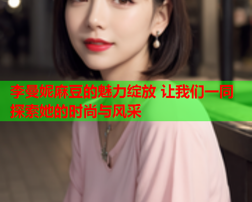 李曼妮麻豆的魅力绽放 让我们一同探索她的时尚与风采