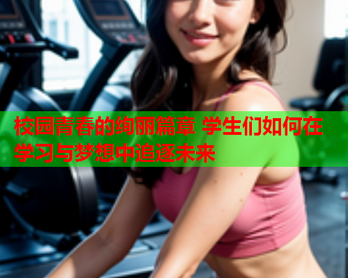 校园青春的绚丽篇章 学生们如何在学习与梦想中追逐未来