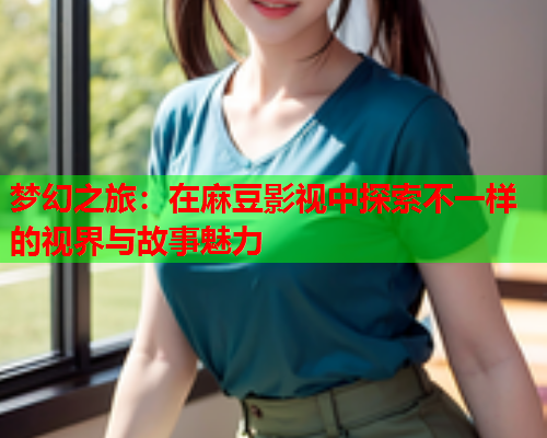 梦幻之旅：在麻豆影视中探索不一样的视界与故事魅力