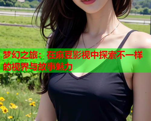 梦幻之旅：在麻豆影视中探索不一样的视界与故事魅力