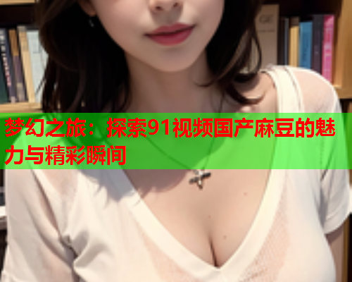 梦幻之旅：探索91视频国产麻豆的魅力与精彩瞬间