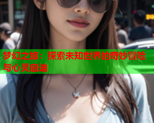 梦幻之旅：探索未知世界的奇妙冒险与心灵启迪