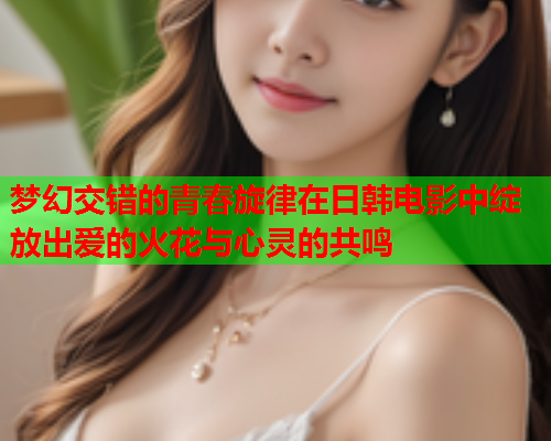 梦幻交错的青春旋律在日韩电影中绽放出爱的火花与心灵的共鸣