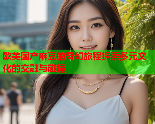 欧美国产麻豆的奇幻旅程探索多元文化的交融与碰撞