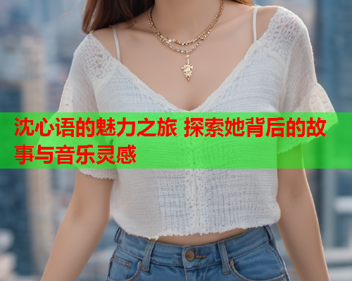 沈心语的魅力之旅 探索她背后的故事与音乐灵感