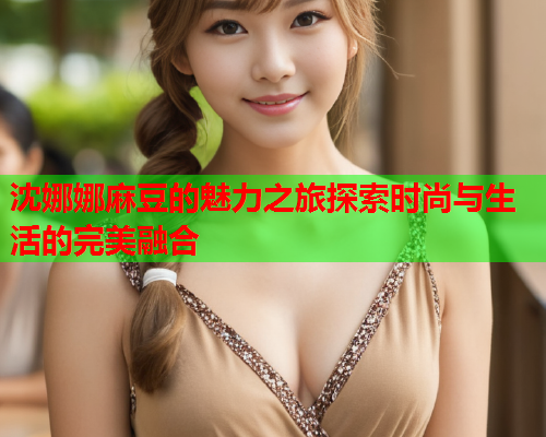 沈娜娜麻豆的魅力之旅探索时尚与生活的完美融合