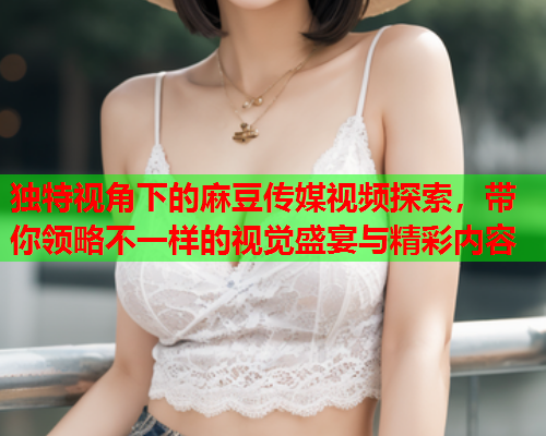 独特视角下的麻豆传媒视频探索，带你领略不一样的视觉盛宴与精彩内容