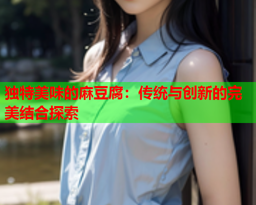 独特美味的麻豆腐：传统与创新的完美结合探索