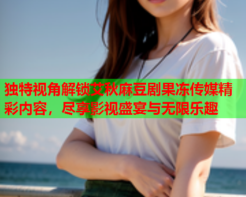 独特视角解锁艾秋麻豆剧果冻传媒精彩内容，尽享影视盛宴与无限乐趣