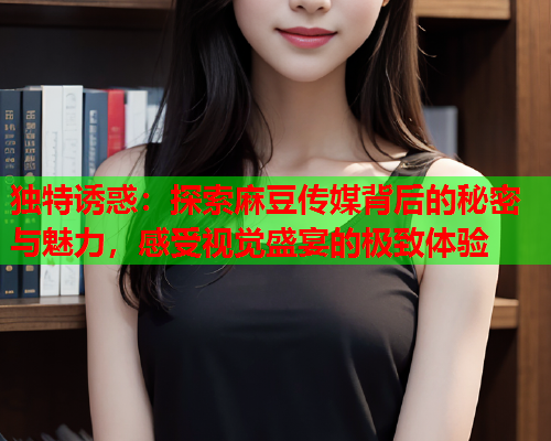 独特诱惑：探索麻豆传媒背后的秘密与魅力，感受视觉盛宴的极致体验