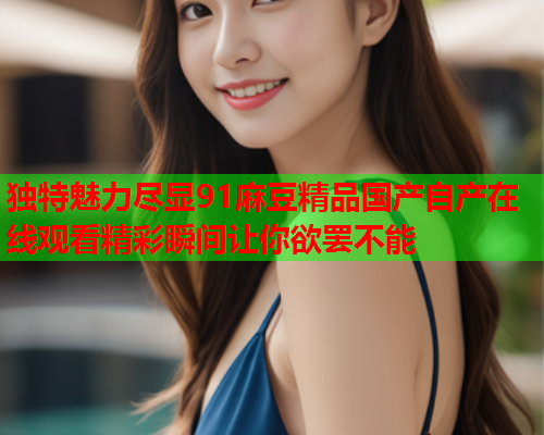 独特魅力尽显91麻豆精品国产自产在线观看精彩瞬间让你欲罢不能