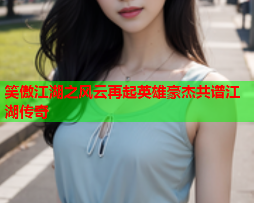 笑傲江湖之风云再起英雄豪杰共谱江湖传奇