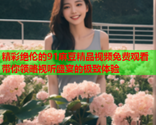 精彩绝伦的91麻豆精品视频免费观看带你领略视听盛宴的极致体验