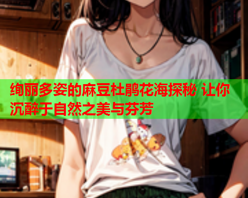 绚丽多姿的麻豆杜鹃花海探秘 让你沉醉于自然之美与芬芳