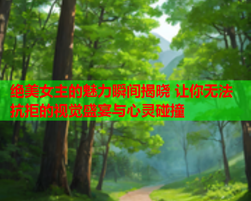 绝美女主的魅力瞬间揭晓 让你无法抗拒的视觉盛宴与心灵碰撞