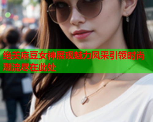 绝美麻豆女神展现魅力风采引领时尚潮流尽在此处