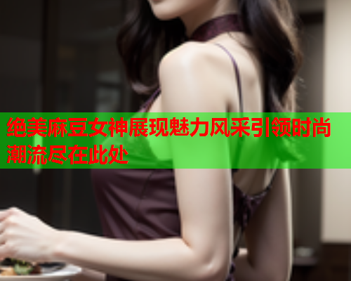 绝美麻豆女神展现魅力风采引领时尚潮流尽在此处