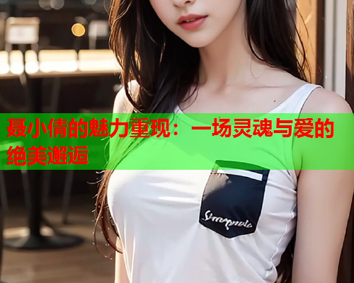 聂小倩的魅力重现：一场灵魂与爱的绝美邂逅