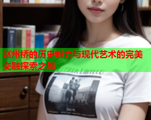 赵州桥的历史魅力与现代艺术的完美交融探索之旅
