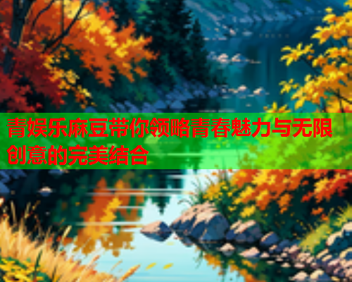 青娱乐麻豆带你领略青春魅力与无限创意的完美结合
