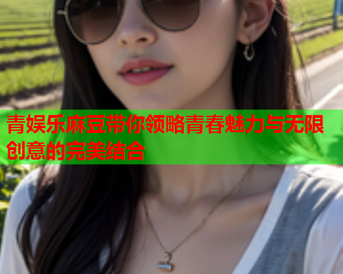 青娱乐麻豆带你领略青春魅力与无限创意的完美结合