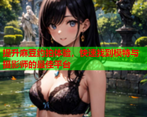 提升麻豆约拍体验，快速找到模特与摄影师的最佳平台