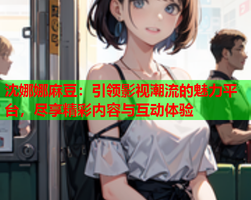 沈娜娜麻豆:引领影视潮流的魅力平台,尽享精彩内容与互动体验 沈娜娜麻豆:引领影视潮流的魅力平台,尽享精彩内容与互动体验