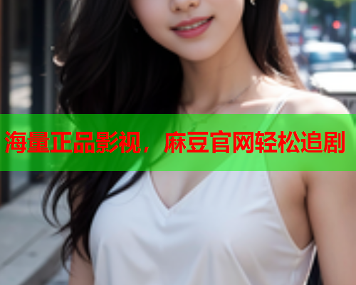 海量正品影视，麻豆官网轻松追剧
