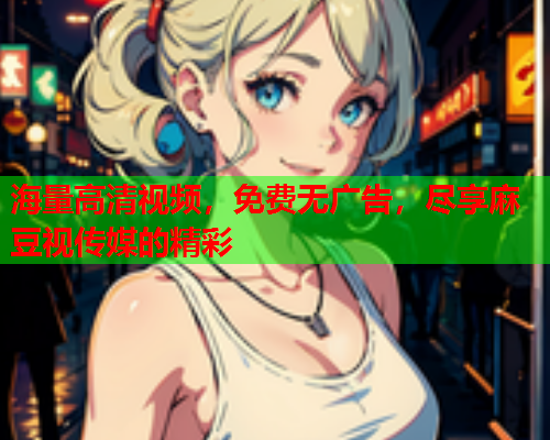 海量高清视频，免费无广告，尽享麻豆视传媒的精彩