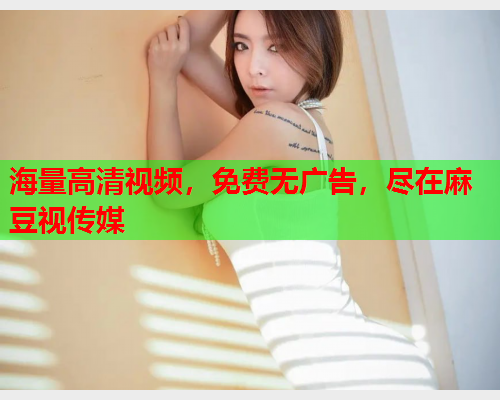 海量高清视频，免费无广告，尽在麻豆视传媒