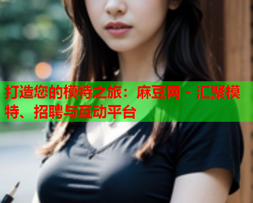 打造您的模特之旅：麻豆网 - 汇聚模特、招聘与互动平台
